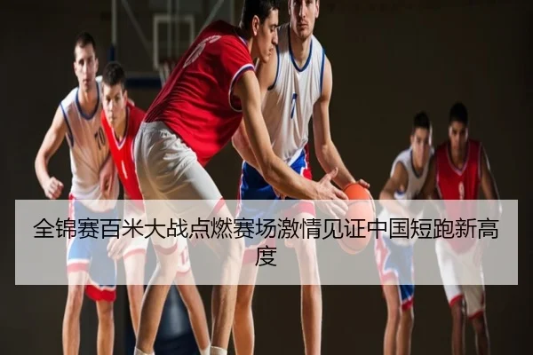 全锦赛百米大战点燃赛场激情见证中国短跑新高度