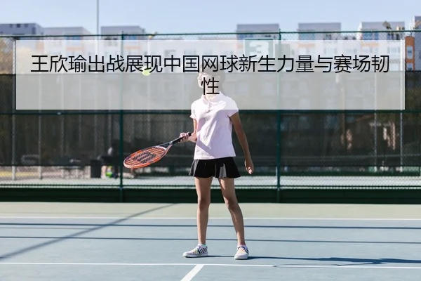 王欣瑜出战展现中国网球新生力量与赛场韧性