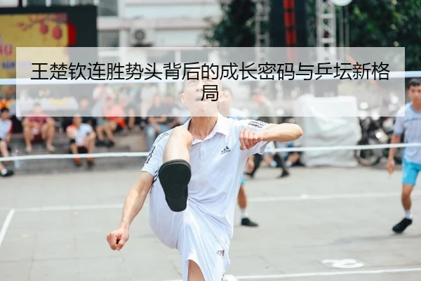 王楚钦连胜势头背后的成长密码与乒坛新格局