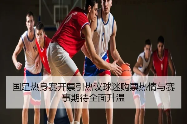 国足热身赛开票引热议球迷购票热情与赛事期待全面升温