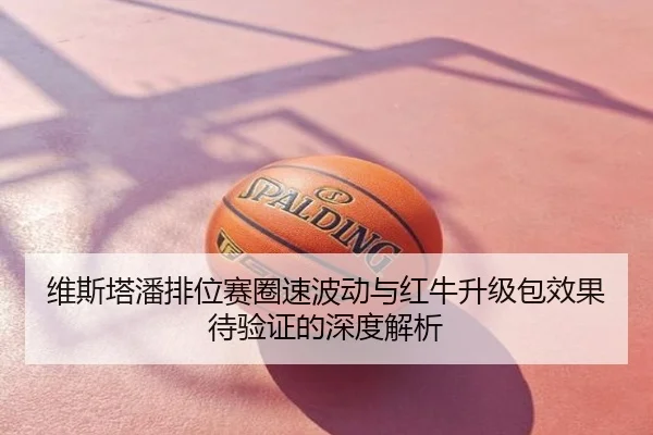 维斯塔潘排位赛圈速波动与红牛升级包效果待验证的深度解析