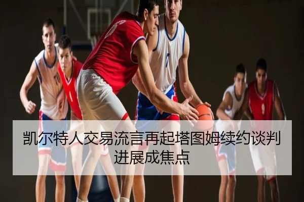 凯尔特人交易流言再起塔图姆续约谈判进展成焦点
