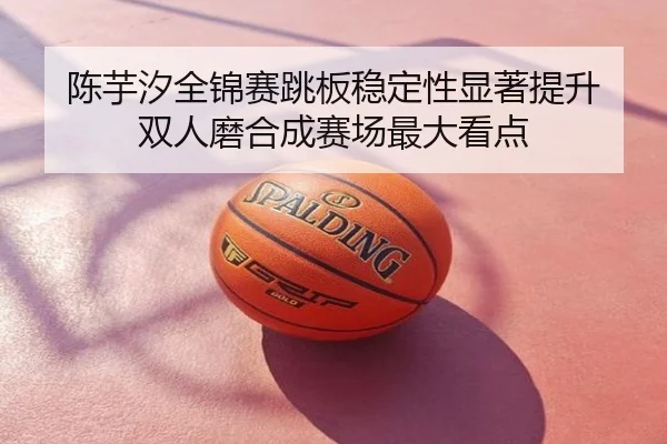 陈芋汐全锦赛跳板稳定性显著提升 双人磨合成赛场最大看点