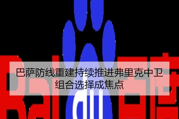 巴萨防线重建持续推进弗里克中卫组合选择成焦点