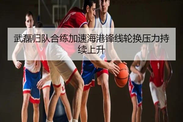 武磊归队合练加速海港锋线轮换压力持续上升